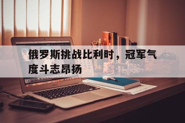 俄罗斯挑战比利时，冠军气度斗志昂扬