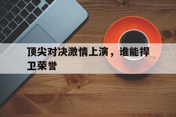 易胜博体育官方网站-顶尖对决激情上演，谁能捍卫荣誉